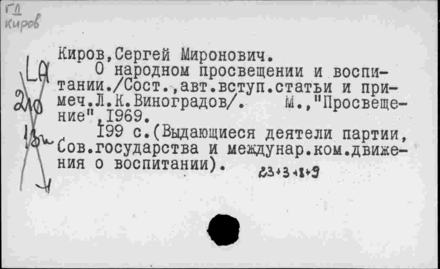 ﻿а
. Киров,Сергей Миронович.
Л Ц 0 народном просвещении и воспи-
\ Г тании./Сост.,авт.вступ.статьи и при-меч.Л.К.Виноградов/. М.,"Просвеще-у ние",1969.
199 с.(Выдающиеся деятели партии, Сов.государства и мевдунар.ком.движе-\ ния о воспитании). &343 5